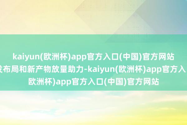 kaiyun(欧洲杯)app官方入口(中国)官方网站并凭借多元化研发布局和新产物放量助力-kaiyun(欧洲杯)app官方入口(中国)官方网站