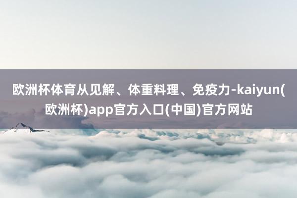 欧洲杯体育从见解、体重料理、免疫力-kaiyun(欧洲杯)app官方入口(中国)官方网站