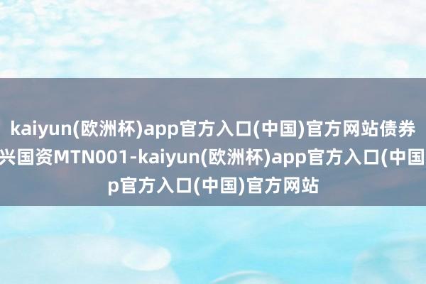 kaiyun(欧洲杯)app官方入口(中国)官方网站债券简称25中兴国资MTN001-kaiyun(欧洲杯)app官方入口(中国)官方网站