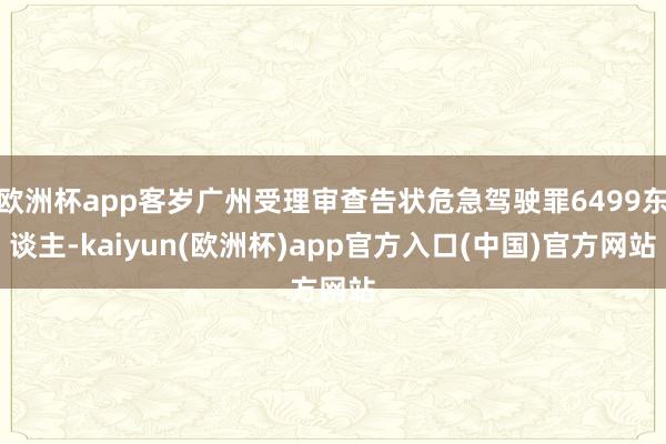 欧洲杯app客岁广州受理审查告状危急驾驶罪6499东谈主-kaiyun(欧洲杯)app官方入口(中国)官方网站