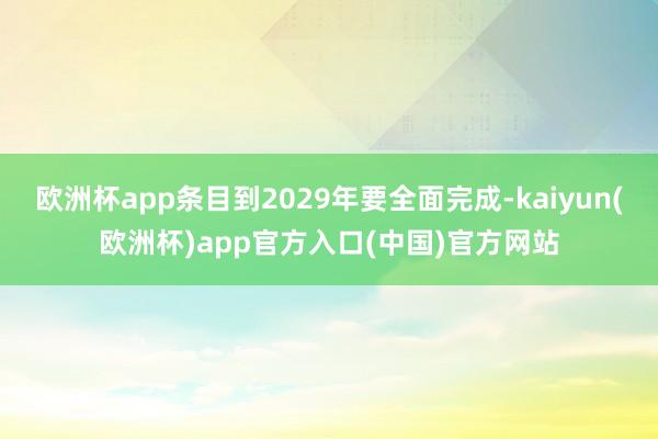 欧洲杯app条目到2029年要全面完成-kaiyun(欧洲杯)app官方入口(中国)官方网站