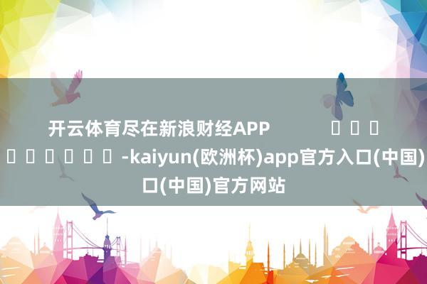 开云体育尽在新浪财经APP            													-kaiyun(欧洲杯)app官方入口(中国)官方网站