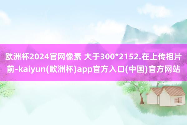 欧洲杯2024官网像素 大于300*2152.在上传相片前-kaiyun(欧洲杯)app官方入口(中国)官方网站