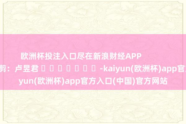 欧洲杯投注入口尽在新浪财经APP            						包袱裁剪：卢昱君 							-kaiyun(欧洲杯)app官方入口(中国)官方网站