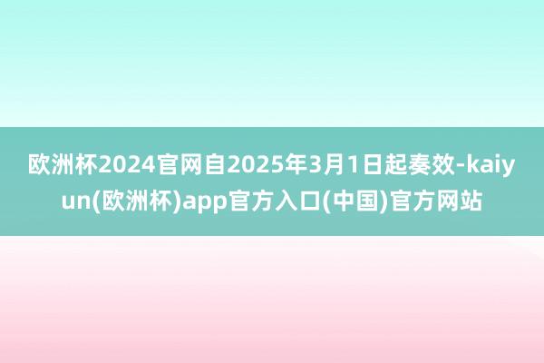 欧洲杯2024官网自2025年3月1日起奏效-kaiyun(欧洲杯)app官方入口(中国)官方网站