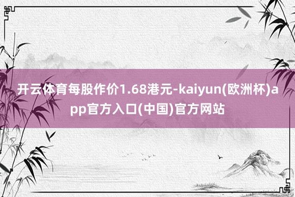开云体育每股作价1.68港元-kaiyun(欧洲杯)app官方入口(中国)官方网站