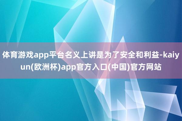 体育游戏app平台名义上讲是为了安全和利益-kaiyun(欧洲杯)app官方入口(中国)官方网站