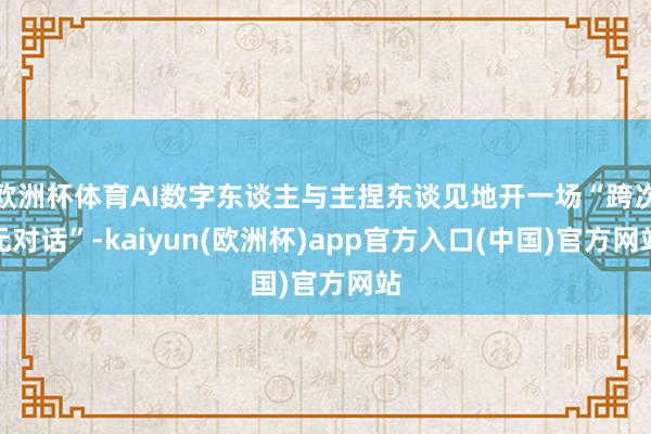 欧洲杯体育AI数字东谈主与主捏东谈见地开一场“跨次元对话”-kaiyun(欧洲杯)app官方入口(中国)官方网站