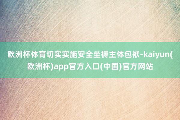 欧洲杯体育切实实施安全坐褥主体包袱-kaiyun(欧洲杯)app官方入口(中国)官方网站