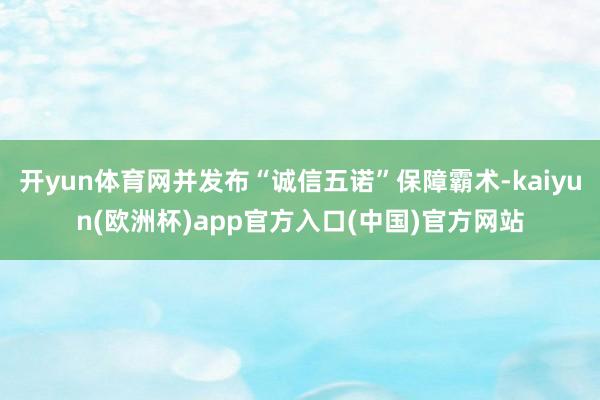 开yun体育网并发布“诚信五诺”保障霸术-kaiyun(欧洲杯)app官方入口(中国)官方网站
