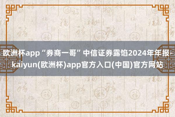欧洲杯app“券商一哥”中信证券露馅2024年年报-kaiyun(欧洲杯)app官方入口(中国)官方网站