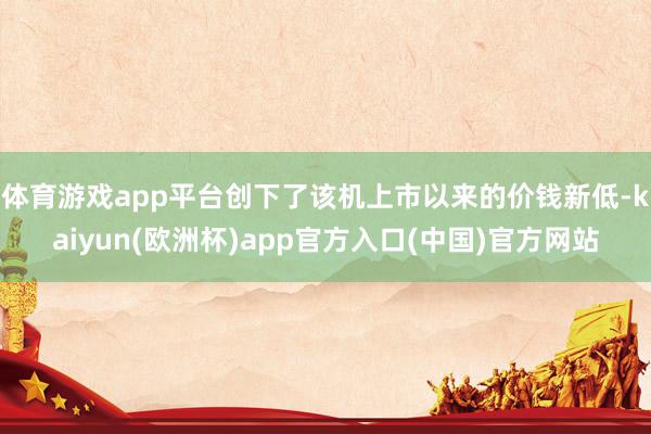 体育游戏app平台创下了该机上市以来的价钱新低-kaiyun(欧洲杯)app官方入口(中国)官方网站