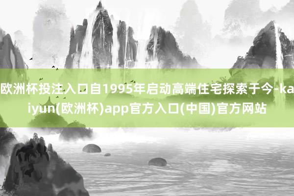 欧洲杯投注入口自1995年启动高端住宅探索于今-kaiyun(欧洲杯)app官方入口(中国)官方网站