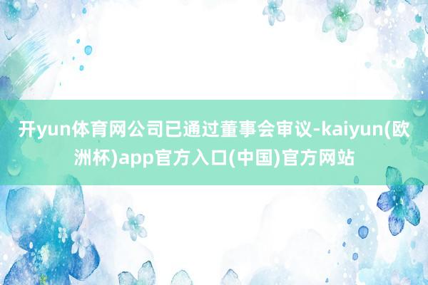 开yun体育网公司已通过董事会审议-kaiyun(欧洲杯)app官方入口(中国)官方网站