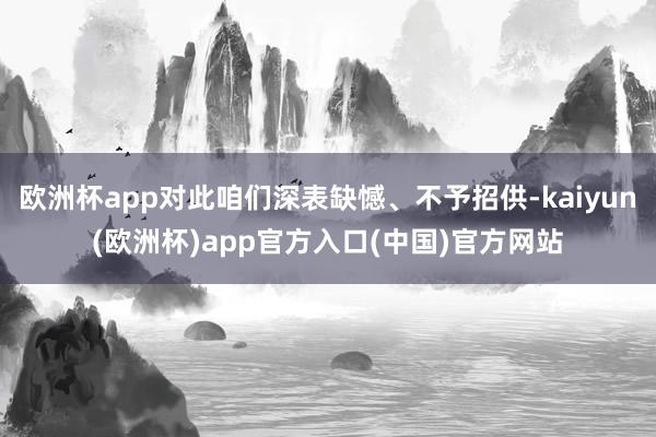 欧洲杯app对此咱们深表缺憾、不予招供-kaiyun(欧洲杯)app官方入口(中国)官方网站