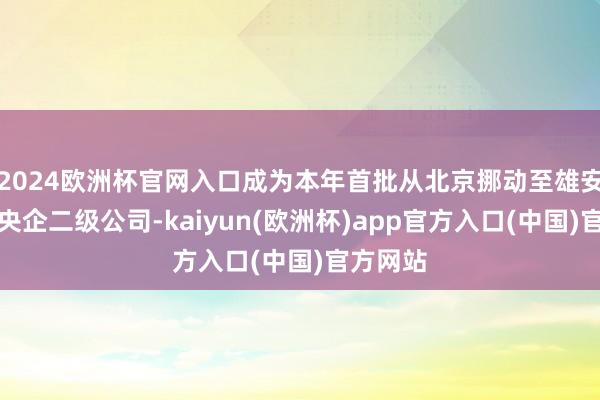 2024欧洲杯官网入口成为本年首批从北京挪动至雄安新区的央企二级公司-kaiyun(欧洲杯)app官方入口(中国)官方网站