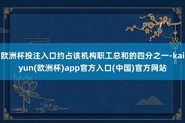 欧洲杯投注入口约占该机构职工总和的四分之一-kaiyun(欧洲杯)app官方入口(中国)官方网站
