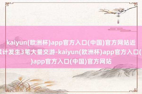 kaiyun(欧洲杯)app官方入口(中国)官方网站近3个月内该股累计发生3笔大量交游-kaiyun(欧洲杯)app官方入口(中国)官方网站