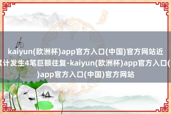 kaiyun(欧洲杯)app官方入口(中国)官方网站近3个月内该股累计发生4笔巨额往复-kaiyun(欧洲杯)app官方入口(中国)官方网站