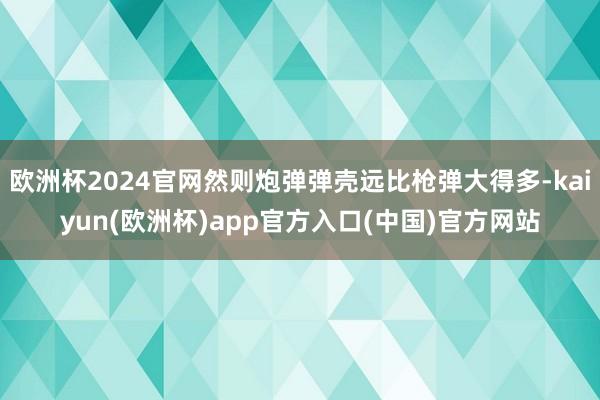 欧洲杯2024官网然则炮弹弹壳远比枪弹大得多-kaiyun(欧洲杯)app官方入口(中国)官方网站