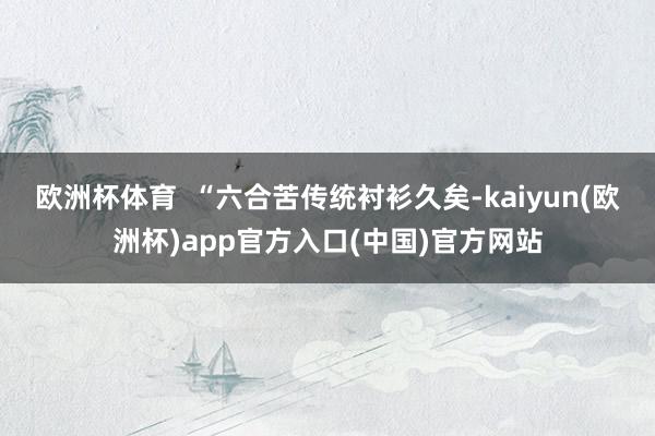 欧洲杯体育  “六合苦传统衬衫久矣-kaiyun(欧洲杯)app官方入口(中国)官方网站
