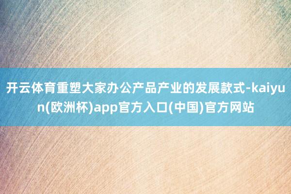 开云体育重塑大家办公产品产业的发展款式-kaiyun(欧洲杯)app官方入口(中国)官方网站
