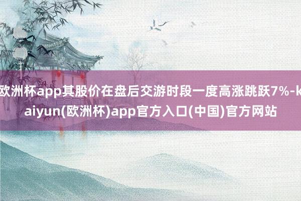 欧洲杯app其股价在盘后交游时段一度高涨跳跃7%-kaiyun(欧洲杯)app官方入口(中国)官方网站